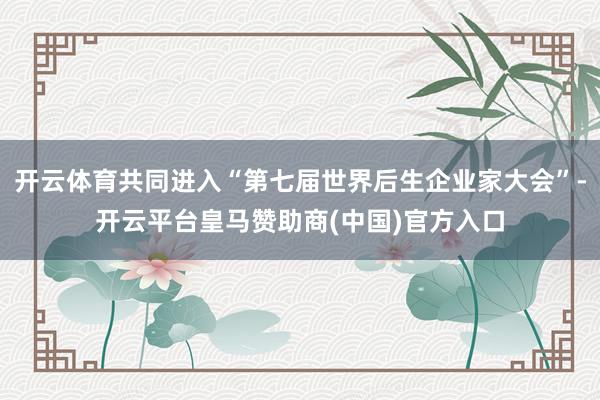 开云体育共同进入“第七届世界后生企业家大会”-开云平台皇马赞助商(中国)官方入口