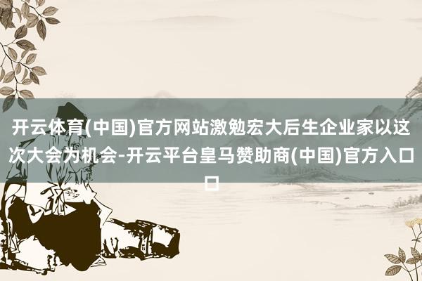 开云体育(中国)官方网站激勉宏大后生企业家以这次大会为机会-开云平台皇马赞助商(中国)官方入口