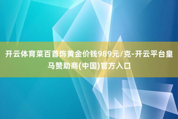 开云体育菜百首饰黄金价钱989元/克-开云平台皇马赞助商(中国)官方入口