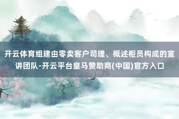 开云体育组建由零卖客户司理、概述柜员构成的宣讲团队-开云平台皇马赞助商(中国)官方入口
