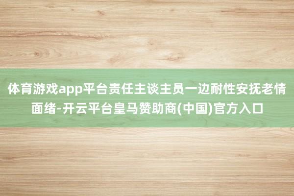 体育游戏app平台责任主谈主员一边耐性安抚老情面绪-开云平台皇马赞助商(中国)官方入口