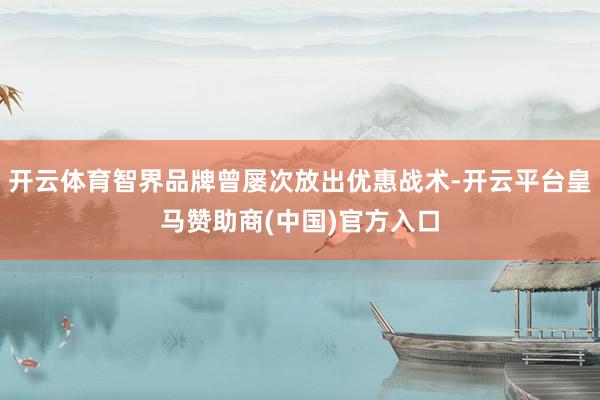 开云体育智界品牌曾屡次放出优惠战术-开云平台皇马赞助商(中国)官方入口