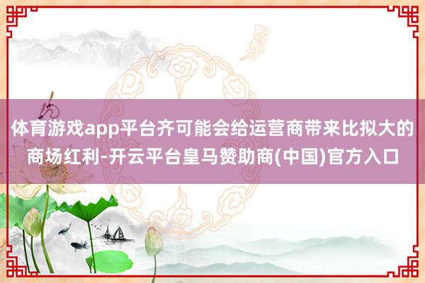体育游戏app平台齐可能会给运营商带来比拟大的商场红利-开云平台皇马赞助商(中国)官方入口