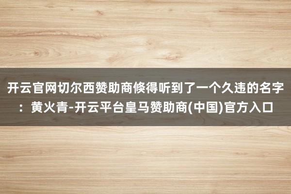 开云官网切尔西赞助商倏得听到了一个久违的名字：黄火青-开云平台皇马赞助商(中国)官方入口