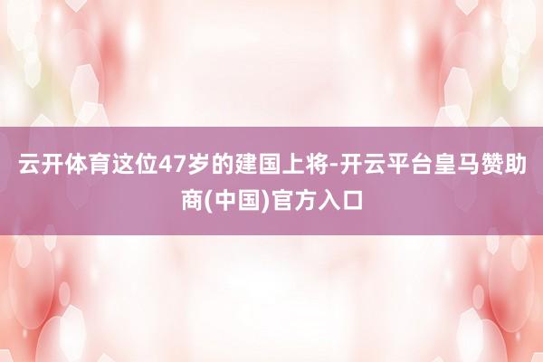 云开体育这位47岁的建国上将-开云平台皇马赞助商(中国)官方入口