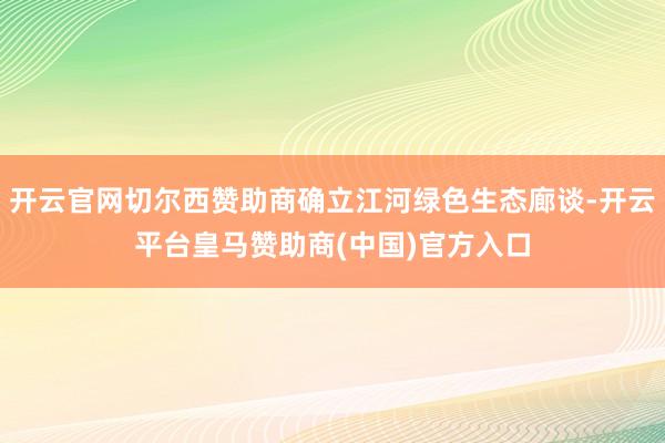 开云官网切尔西赞助商确立江河绿色生态廊谈-开云平台皇马赞助商(中国)官方入口