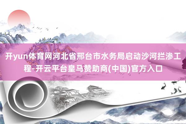 开yun体育网河北省邢台市水务局启动沙河拦渗工程-开云平台皇马赞助商(中国)官方入口