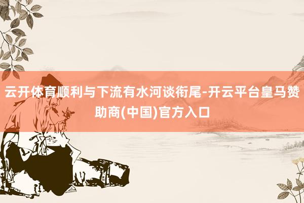 云开体育顺利与下流有水河谈衔尾-开云平台皇马赞助商(中国)官方入口