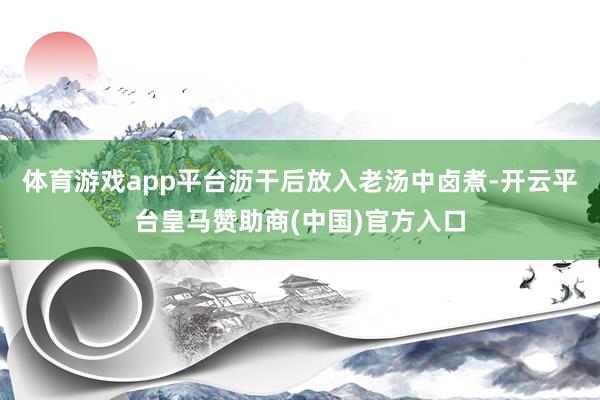 体育游戏app平台沥干后放入老汤中卤煮-开云平台皇马赞助商(中国)官方入口