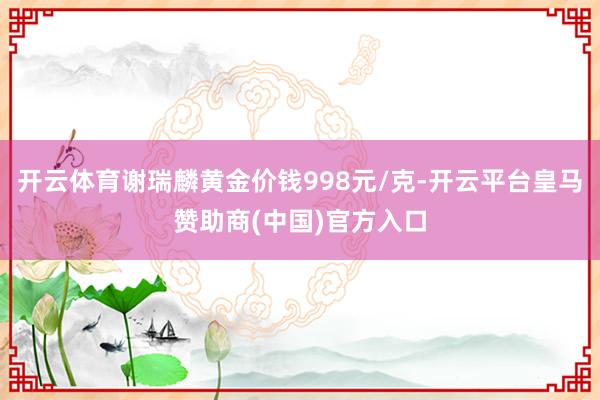 开云体育谢瑞麟黄金价钱998元/克-开云平台皇马赞助商(中国)官方入口