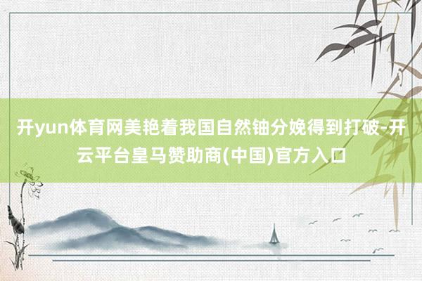 开yun体育网美艳着我国自然铀分娩得到打破-开云平台皇马赞助商(中国)官方入口