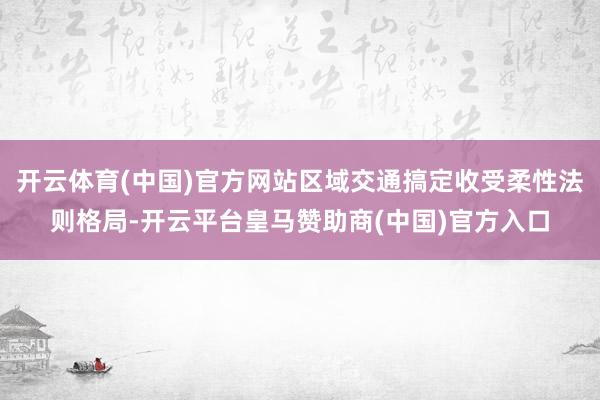 开云体育(中国)官方网站区域交通搞定收受柔性法则格局-开云平台皇马赞助商(中国)官方入口