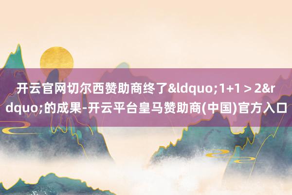 开云官网切尔西赞助商终了&ldquo;1+1＞2&rdquo;的成果-开云平台皇马赞助商(中国)官方入口