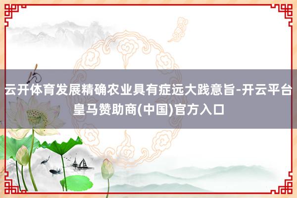 云开体育发展精确农业具有症远大践意旨-开云平台皇马赞助商(中国)官方入口