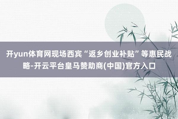 开yun体育网现场西宾“返乡创业补贴”等惠民战略-开云平台皇马赞助商(中国)官方入口