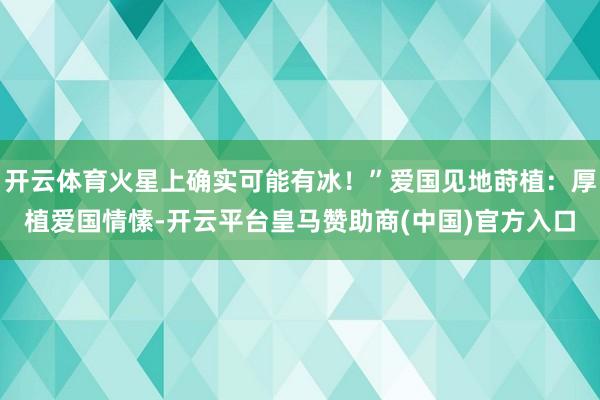 开云体育火星上确实可能有冰！”爱国见地莳植：厚植爱国情愫-开云平台皇马赞助商(中国)官方入口