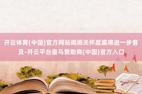 开云体育(中国)官方网站阛阓关怀度赢得进一步普及-开云平台皇马赞助商(中国)官方入口
