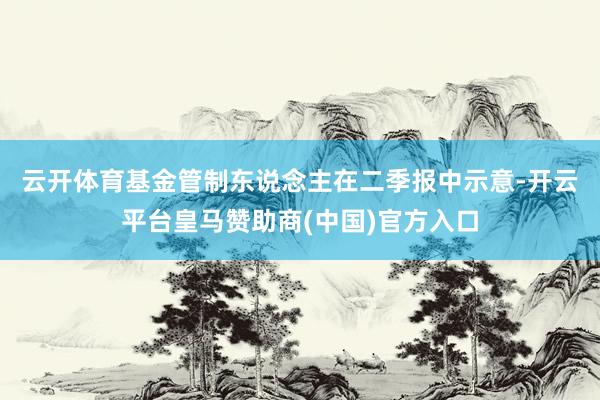 云开体育　　基金管制东说念主在二季报中示意-开云平台皇马赞助商(中国)官方入口