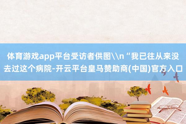 体育游戏app平台受访者供图\n“我已往从来没去过这个病院-开云平台皇马赞助商(中国)官方入口