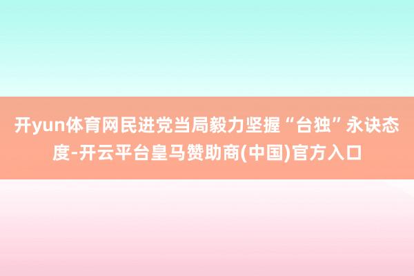 开yun体育网民进党当局毅力坚握“台独”永诀态度-开云平台皇马赞助商(中国)官方入口