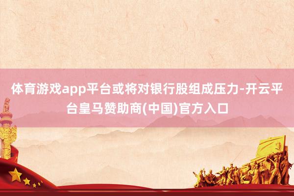 体育游戏app平台或将对银行股组成压力-开云平台皇马赞助商(中国)官方入口