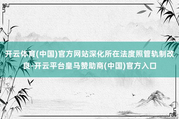 开云体育(中国)官方网站深化所在法度照管轨制改良-开云平台皇马赞助商(中国)官方入口