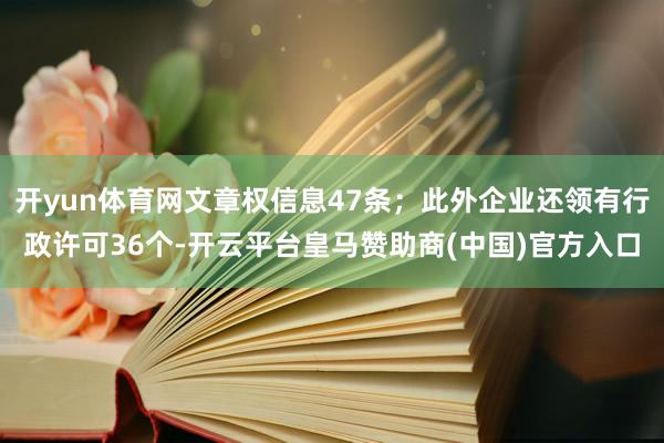 开yun体育网文章权信息47条；此外企业还领有行政许可36个-开云平台皇马赞助商(中国)官方入口