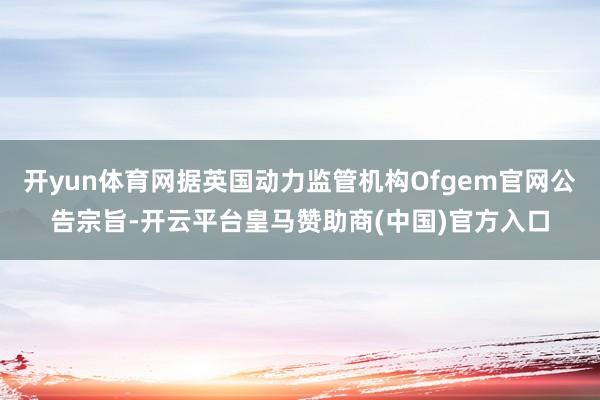 开yun体育网据英国动力监管机构Ofgem官网公告宗旨-开云平台皇马赞助商(中国)官方入口