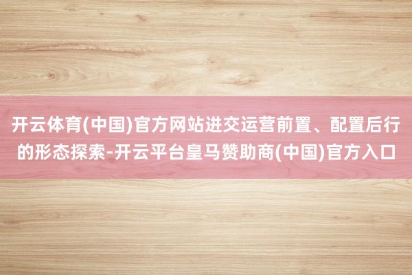 开云体育(中国)官方网站进交运营前置、配置后行的形态探索-开云平台皇马赞助商(中国)官方入口