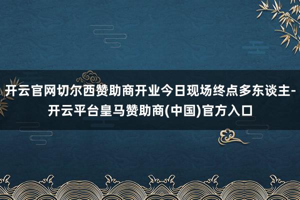 开云官网切尔西赞助商开业今日现场终点多东谈主-开云平台皇马赞助商(中国)官方入口