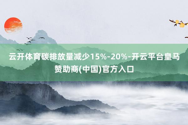 云开体育碳排放量减少15%-20%-开云平台皇马赞助商(中国)官方入口