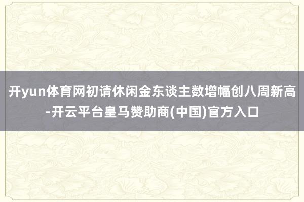 开yun体育网初请休闲金东谈主数增幅创八周新高-开云平台皇马赞助商(中国)官方入口