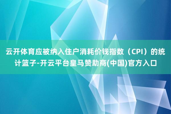 云开体育应被纳入住户消耗价钱指数（CPI）的统计篮子-开云平台皇马赞助商(中国)官方入口