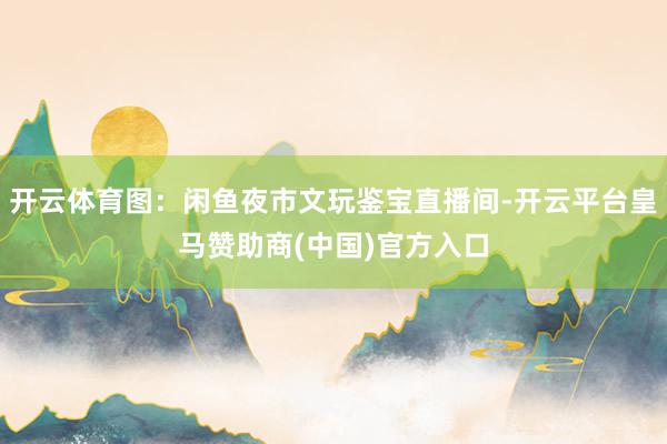 开云体育图：闲鱼夜市文玩鉴宝直播间-开云平台皇马赞助商(中国)官方入口