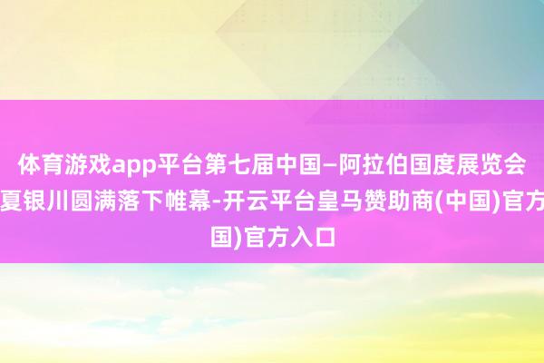 体育游戏app平台第七届中国—阿拉伯国度展览会在宁夏银川圆满落下帷幕-开云平台皇马赞助商(中国)官方入口