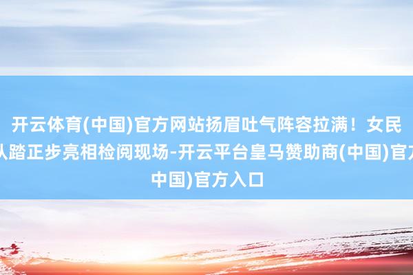 开云体育(中国)官方网站扬眉吐气阵容拉满！女民兵方队踏正步亮相检阅现场-开云平台皇马赞助商(中国)官方入口