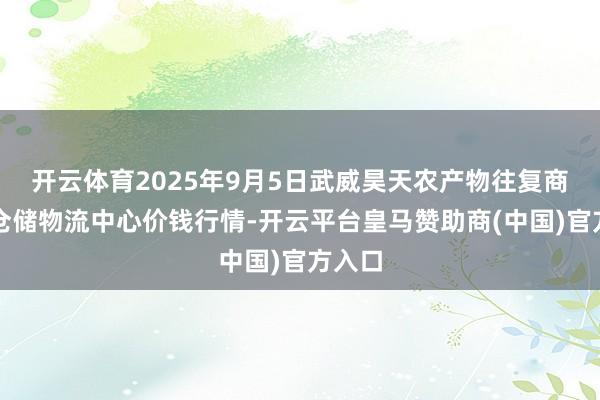 开云体育2025年9月5日武威昊天农产物往复商场暨仓储物流中心价钱行情-开云平台皇马赞助商(中国)官方入口