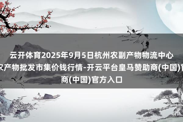 云开体育2025年9月5日杭州农副产物物流中心南庄兜农产物批发市集价钱行情-开云平台皇马赞助商(中国)官方入口