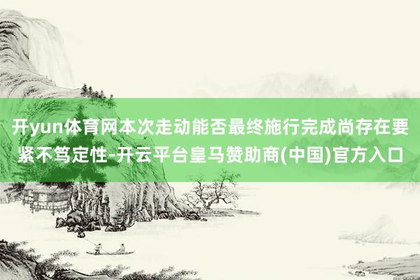 开yun体育网本次走动能否最终施行完成尚存在要紧不笃定性-开云平台皇马赞助商(中国)官方入口