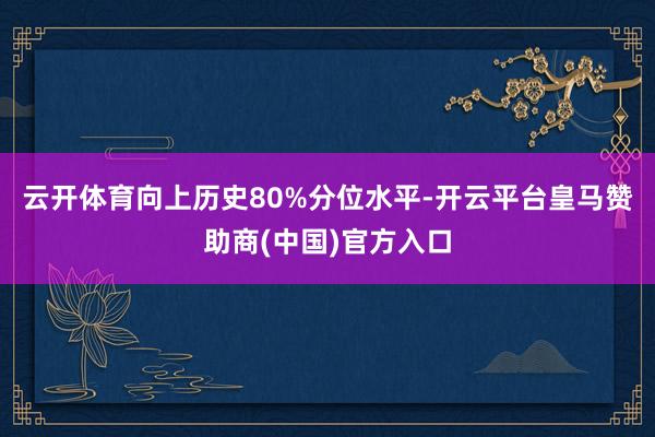 云开体育向上历史80%分位水平-开云平台皇马赞助商(中国)官方入口