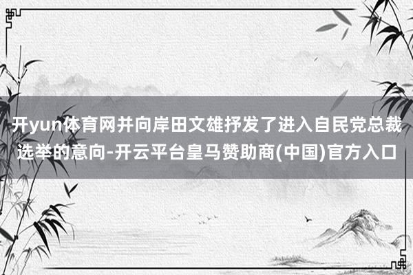 开yun体育网并向岸田文雄抒发了进入自民党总裁选举的意向-开云平台皇马赞助商(中国)官方入口