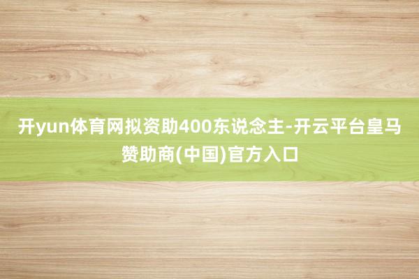 开yun体育网拟资助400东说念主-开云平台皇马赞助商(中国)官方入口