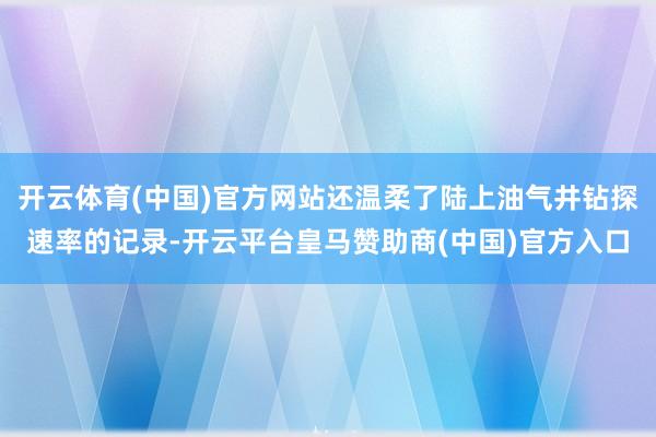开云体育(中国)官方网站还温柔了陆上油气井钻探速率的记录-开云平台皇马赞助商(中国)官方入口