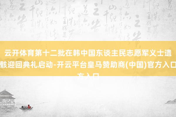 云开体育第十二批在韩中国东谈主民志愿军义士遗骸迎回典礼启动-开云平台皇马赞助商(中国)官方入口