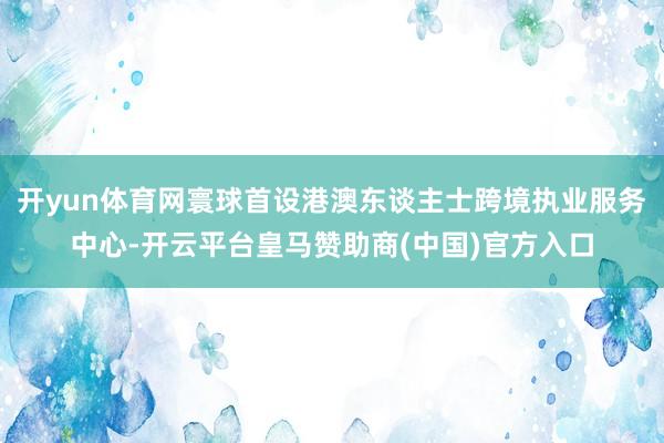 开yun体育网寰球首设港澳东谈主士跨境执业服务中心-开云平台皇马赞助商(中国)官方入口